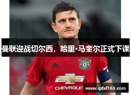 曼联迎战切尔西，哈里·马奎尔正式下课