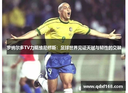 罗纳尔多TV力挺维尼修斯：足球世界见证天赋与韧性的交融