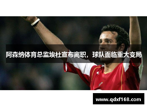 阿森纳体育总监埃杜宣布离职，球队面临重大变局